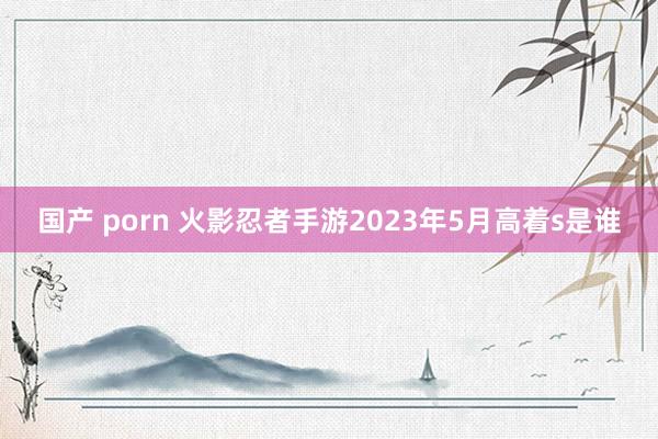 国产 porn 火影忍者手游2023年5月高着s是谁