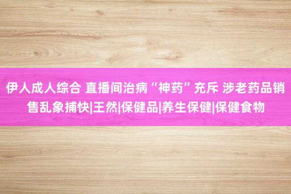 伊人成人综合 直播间治病“神药”充斥 涉老药品销售乱象捕快|王然|保健品|养生保健|保健食物