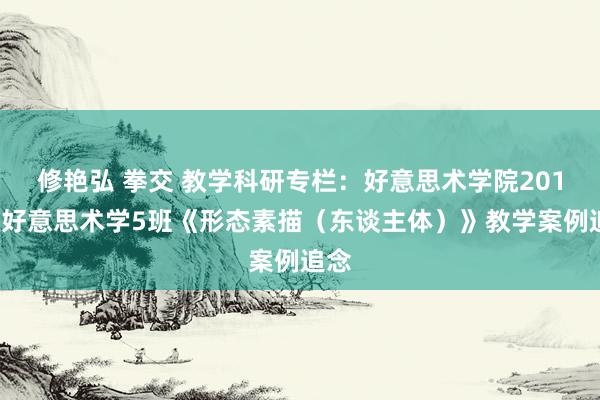 修艳弘 拳交 教学科研专栏：好意思术学院2019级好意思术学5班《形态素描（东谈主体）》教学案例追念