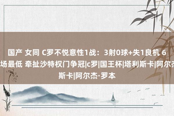 国产 女同 C罗不悦意性1战：3射0球+失1良机 6.4分全场最低 牵扯沙特权门争冠|c罗|国王杯|塔利斯卡|阿尔杰·罗本