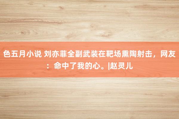 色五月小说 刘亦菲全副武装在靶场熏陶射击，网友：命中了我的心。|赵灵儿