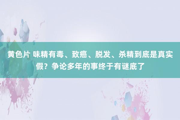 黄色片 味精有毒、致癌、脱发、杀精到底是真实假？争论多年的事终于有谜底了