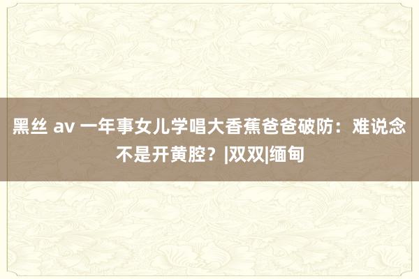 黑丝 av 一年事女儿学唱大香蕉爸爸破防：难说念不是开黄腔？|双双|缅甸