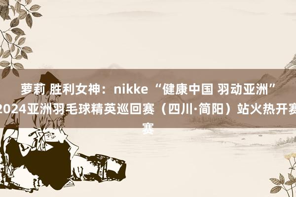 萝莉 胜利女神：nikke “健康中国 羽动亚洲”2024亚洲羽毛球精英巡回赛（四川·简阳）站火热开赛