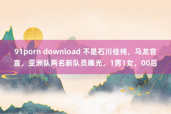 91porn download 不是石川佳纯，马龙官宣，亚洲队两名新队员曝光，1男1女，00后