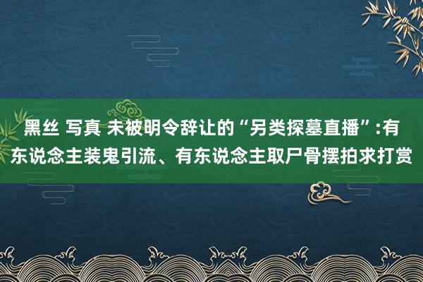 黑丝 写真 未被明令辞让的“另类探墓直播”:有东说念主装鬼引流、有东说念主取尸骨摆拍求打赏