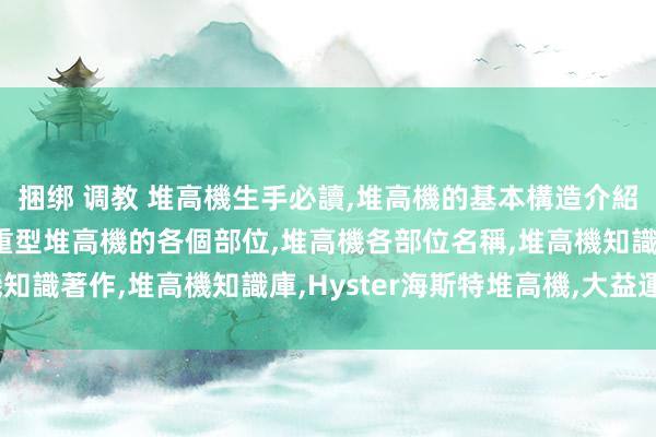 捆绑 调教 堆高機生手必讀，堆高機的基本構造介紹，堆高機的構造，均衡配重型堆高機的各個部位，堆高機各部位名稱，堆高機知識著作，堆高機知識庫，Hyster海斯特堆高機，大益運搬機具股份有限公司