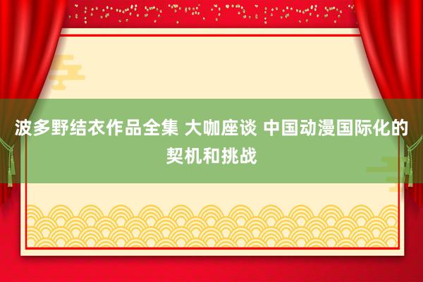 波多野结衣作品全集 大咖座谈 中国动漫国际化的契机和挑战