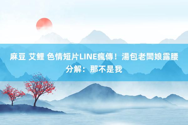 麻豆 艾鲤 色情短片LINE瘋傳！　湯包老闆娘露腰分解：那不是我