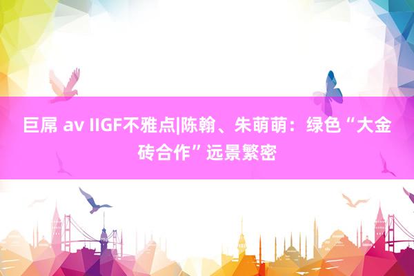 巨屌 av IIGF不雅点|陈翰、朱萌萌：绿色“大金砖合作”远景繁密