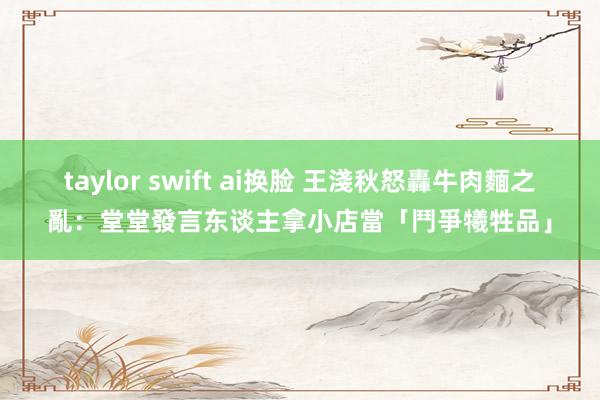 taylor swift ai换脸 王淺秋怒轟牛肉麵之亂：堂堂發言东谈主拿小店當「鬥爭犧牲品」