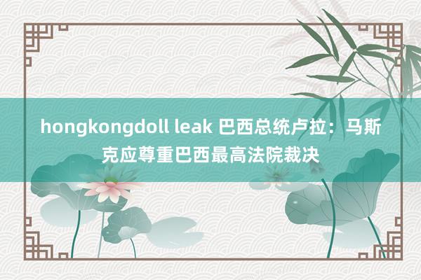 hongkongdoll leak 巴西总统卢拉：马斯克应尊重巴西最高法院裁决