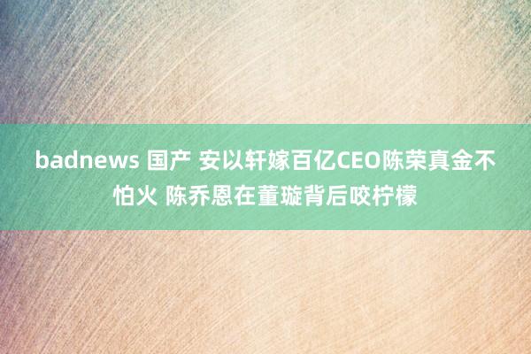 badnews 国产 安以轩嫁百亿CEO陈荣真金不怕火 陈乔恩在董璇背后咬柠檬