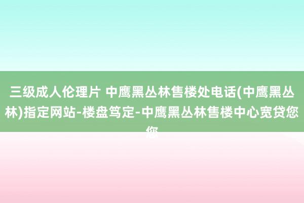 三级成人伦理片 中鹰黑丛林售楼处电话(中鹰黑丛林)指定网站-楼盘笃定-中鹰黑丛林售楼中心宽贷您