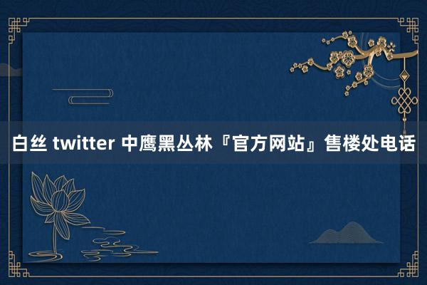 白丝 twitter 中鹰黑丛林『官方网站』售楼处电话