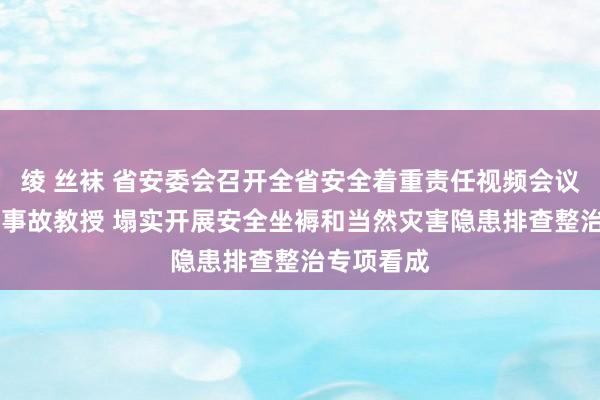 绫 丝袜 省安委会召开全省安全着重责任视频会议 潜入招揽事故教授 塌实开展安全坐褥和当然灾害隐患排查整治专项看成