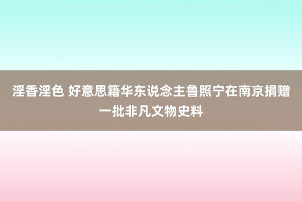 淫香淫色 好意思籍华东说念主鲁照宁在南京捐赠一批非凡文物史料