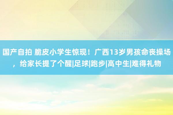 国产自拍 脆皮小学生惊现！广西13岁男孩命丧操场，给家长提了个醒|足球|跑步|高中生|难得礼物