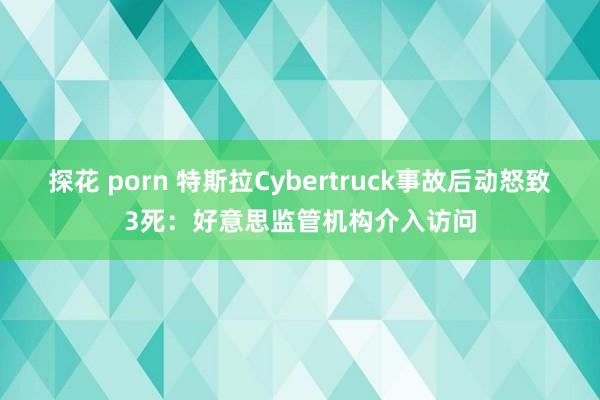 探花 porn 特斯拉Cybertruck事故后动怒致3死：好意思监管机构介入访问