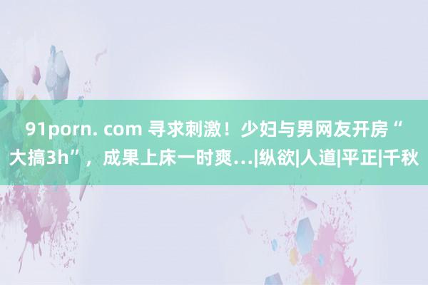 91porn. com 寻求刺激！少妇与男网友开房“大搞3h”，成果上床一时爽…|纵欲|人道|平正|千秋