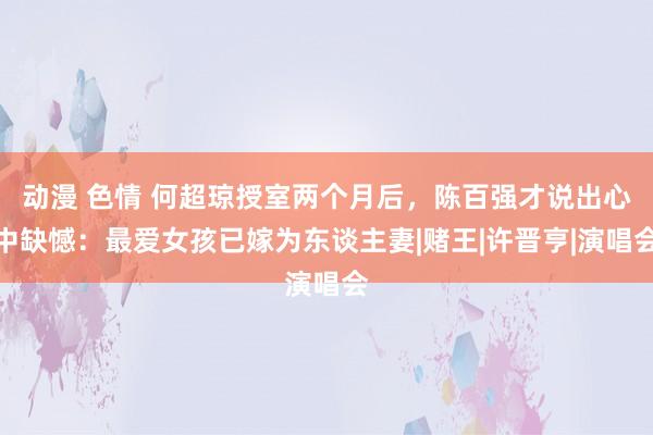 动漫 色情 何超琼授室两个月后，陈百强才说出心中缺憾：最爱女孩已嫁为东谈主妻|赌王|许晋亨|演唱会