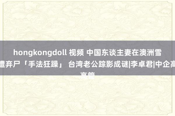 hongkongdoll 视频 中国东谈主妻在澳洲雪梨遭弃尸「手法狂躁」 台湾老公踪影成谜|李卓君|中企高管