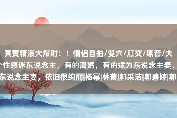 真實精液大爆射！！情侶自拍/雙穴/肛交/無套/大量噴精 时期姐妹花，个个性感迷东说念主，有的离婚，有的嫁为东说念主妻，依旧很绚丽|杨幂|林萧|郭采洁|郭碧婷|郭敬明|谢依霖