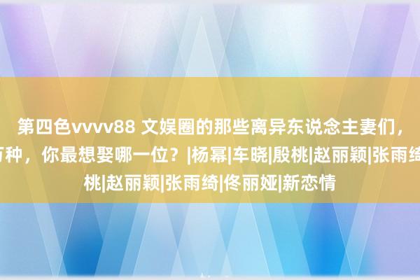 第四色vvvv88 文娱圈的那些离异东说念主妻们，个个都是风情万种，你最想娶哪一位？|杨幂|车晓|殷桃|赵丽颖|张雨绮|佟丽娅|新恋情