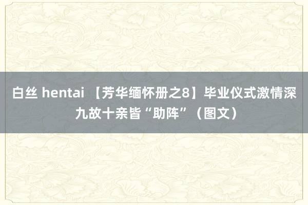 白丝 hentai 【芳华缅怀册之8】毕业仪式激情深 九故十亲皆“助阵”（图文）