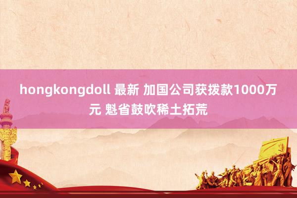 hongkongdoll 最新 加国公司获拨款1000万元 魁省鼓吹稀土拓荒