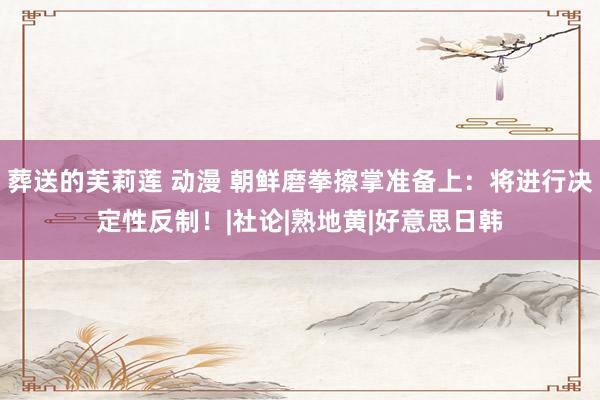 葬送的芙莉莲 动漫 朝鲜磨拳擦掌准备上：将进行决定性反制！|社论|熟地黄|好意思日韩