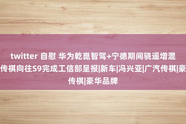 twitter 自慰 华为乾崑智驾+宁德期间骁遥增混电板，传祺向往S9完成工信部呈报|新车|冯兴亚|广汽传祺|豪华品牌
